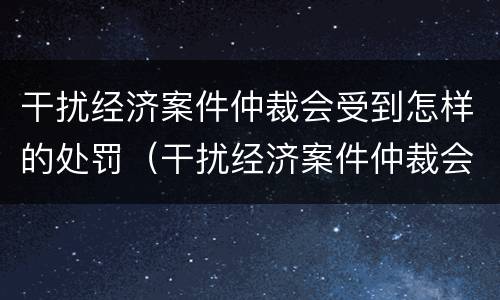 干扰经济案件仲裁会受到怎样的处罚（干扰经济案件仲裁会受到怎样的处罚呢）