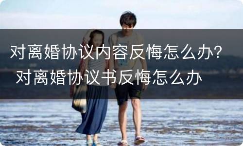 对离婚协议内容反悔怎么办？ 对离婚协议书反悔怎么办