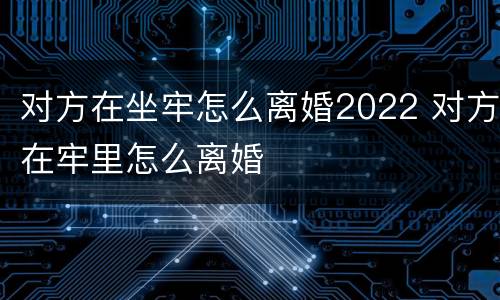对方在坐牢怎么离婚2022 对方在牢里怎么离婚