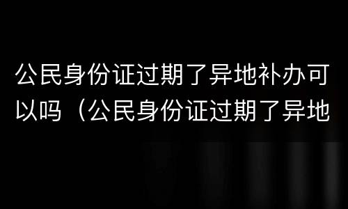 公民身份证过期了异地补办可以吗（公民身份证过期了异地补办可以吗）