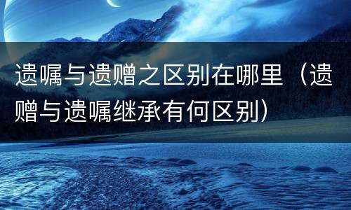 遗嘱与遗赠之区别在哪里（遗赠与遗嘱继承有何区别）