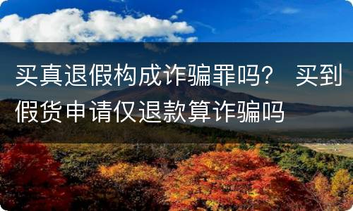 买真退假构成诈骗罪吗？ 买到假货申请仅退款算诈骗吗