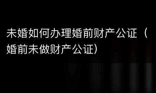 未婚如何办理婚前财产公证（婚前未做财产公证）