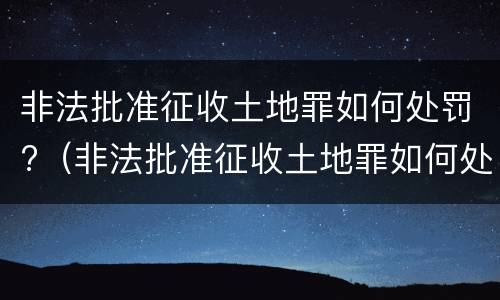 非法批准征收土地罪如何处罚?（非法批准征收土地罪如何处罚的）