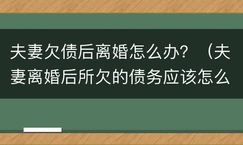 夫妻欠债后离婚怎么办？（夫妻离婚后所欠的债务应该怎么还）
