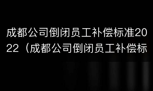 成都公司倒闭员工补偿标准2022（成都公司倒闭员工补偿标准2022年）