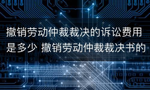 撤销劳动仲裁裁决的诉讼费用是多少 撤销劳动仲裁裁决书的条件