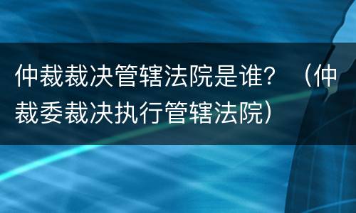 仲裁裁决管辖法院是谁？（仲裁委裁决执行管辖法院）