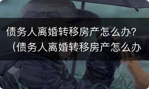 债务人离婚转移房产怎么办？（债务人离婚转移房产怎么办手续）