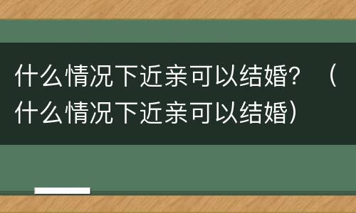 什么情况下近亲可以结婚？（什么情况下近亲可以结婚）