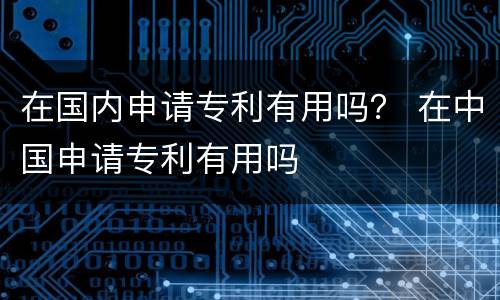 在国内申请专利有用吗？ 在中国申请专利有用吗
