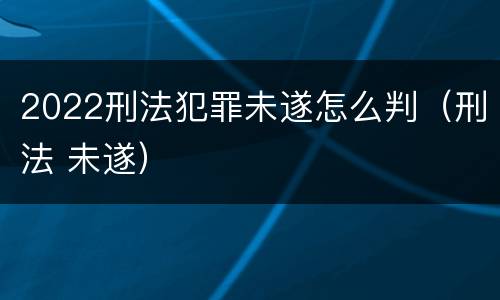 2022刑法犯罪未遂怎么判（刑法 未遂）