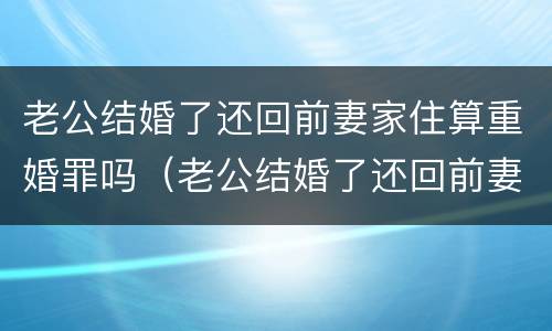 老公结婚了还回前妻家住算重婚罪吗（老公结婚了还回前妻家住算重婚罪吗）