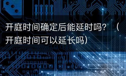 开庭时间确定后能延时吗？（开庭时间可以延长吗）