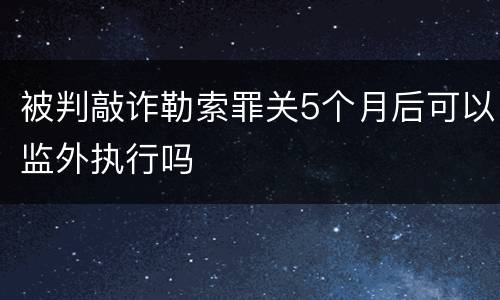 被判敲诈勒索罪关5个月后可以监外执行吗