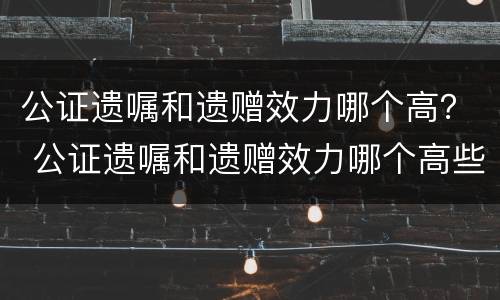 公证遗嘱和遗赠效力哪个高？ 公证遗嘱和遗赠效力哪个高些