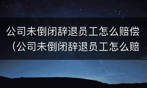公司未倒闭辞退员工怎么赔偿（公司未倒闭辞退员工怎么赔偿是不是按照平均工资赔偿）