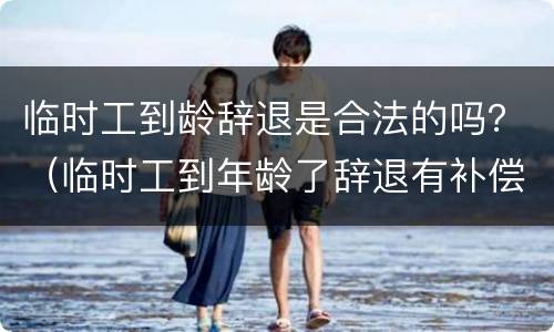 临时工到龄辞退是合法的吗？（临时工到年龄了辞退有补偿吗）