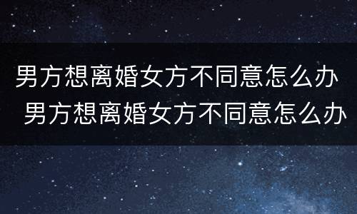 男方想离婚女方不同意怎么办 男方想离婚女方不同意怎么办手续