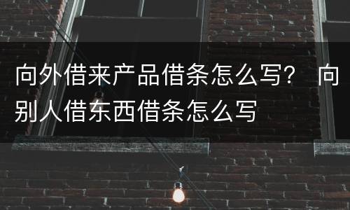 向外借来产品借条怎么写？ 向别人借东西借条怎么写