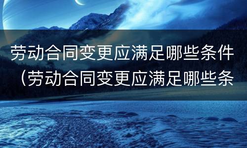 劳动合同变更应满足哪些条件（劳动合同变更应满足哪些条件和要求）