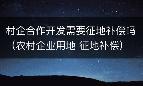 村企合作开发需要征地补偿吗（农村企业用地 征地补偿）