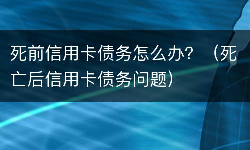 死前信用卡债务怎么办？（死亡后信用卡债务问题）
