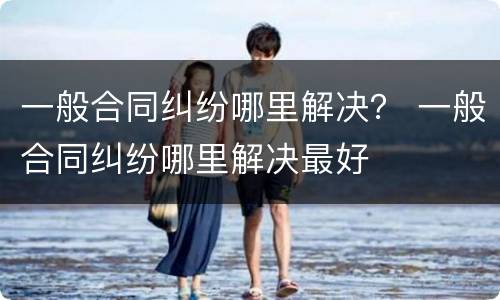 一般合同纠纷哪里解决？ 一般合同纠纷哪里解决最好