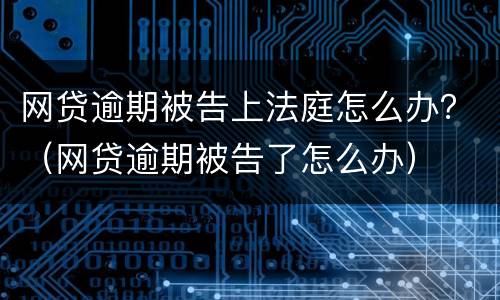 网贷逾期被告上法庭怎么办？（网贷逾期被告了怎么办）