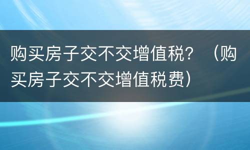 购买房子交不交增值税？（购买房子交不交增值税费）