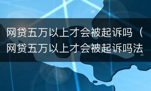 网贷五万以上才会被起诉吗（网贷五万以上才会被起诉吗法院）