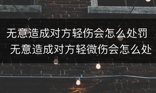 无意造成对方轻伤会怎么处罚 无意造成对方轻微伤会怎么处罚