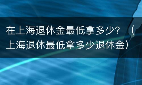 在上海退休金最低拿多少？（上海退休最低拿多少退休金）