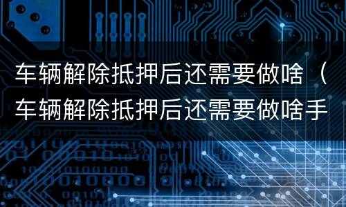 车辆解除抵押后还需要做啥（车辆解除抵押后还需要做啥手续）