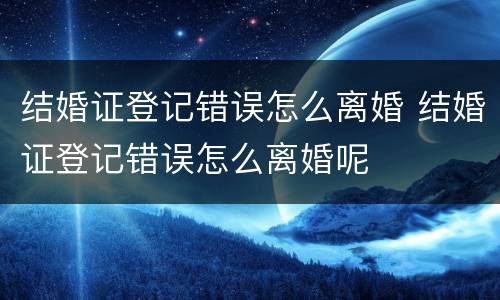 结婚证登记错误怎么离婚 结婚证登记错误怎么离婚呢