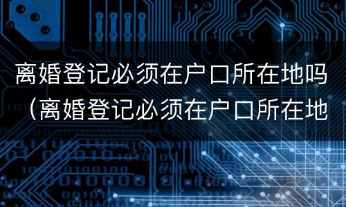 离婚登记必须在户口所在地吗（离婚登记必须在户口所在地吗现在）