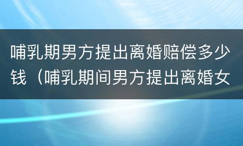 哺乳期男方提出离婚赔偿多少钱（哺乳期间男方提出离婚女方应得到什么赔偿）