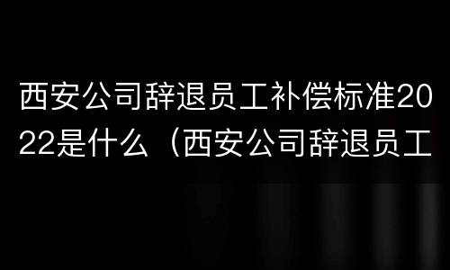 西安公司辞退员工补偿标准2022是什么（西安公司辞退员工补偿标准2022是什么时候发）