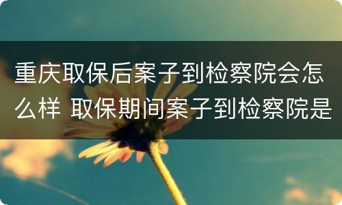 重庆取保后案子到检察院会怎么样 取保期间案子到检察院是否还会羁押