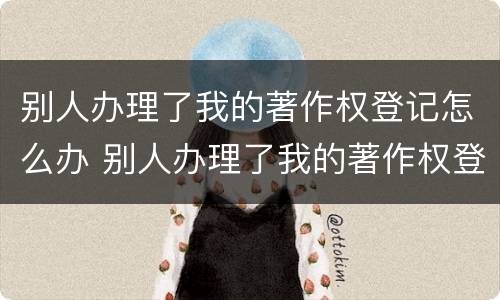 别人办理了我的著作权登记怎么办 别人办理了我的著作权登记怎么办理