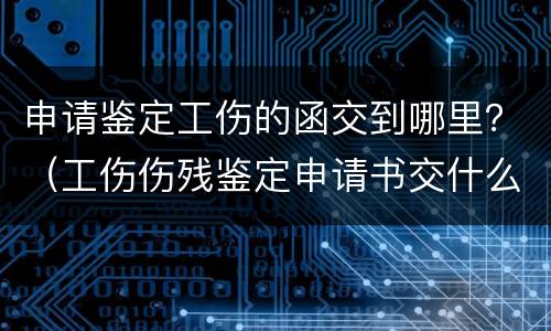 申请鉴定工伤的函交到哪里？（工伤伤残鉴定申请书交什么部门）
