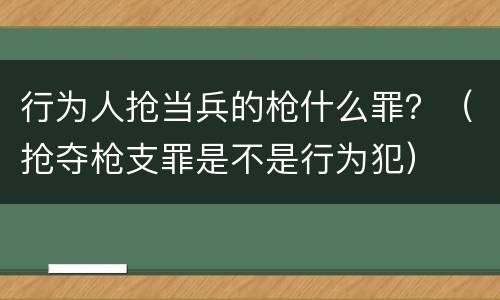 行为人抢当兵的枪什么罪？（抢夺枪支罪是不是行为犯）