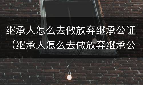 继承人怎么去做放弃继承公证（继承人怎么去做放弃继承公证的手续）