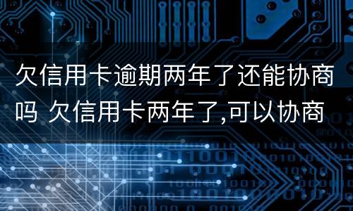 欠信用卡逾期两年了还能协商吗 欠信用卡两年了,可以协商还款吗
