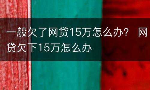 一般欠了网贷15万怎么办？ 网贷欠下15万怎么办