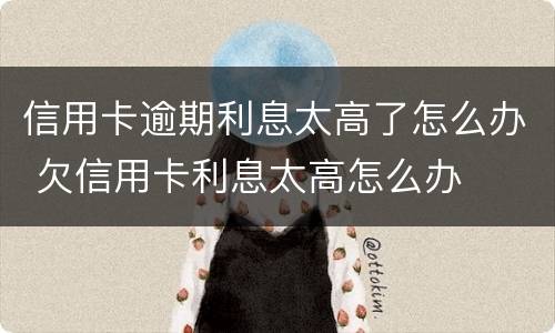 信用卡逾期利息太高了怎么办 欠信用卡利息太高怎么办