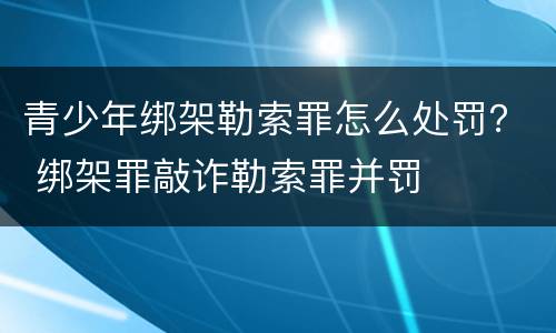 青少年绑架勒索罪怎么处罚？ 绑架罪敲诈勒索罪并罚