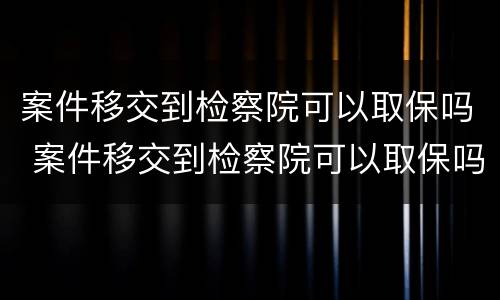 案件移交到检察院可以取保吗 案件移交到检察院可以取保吗要多久