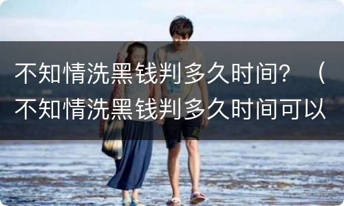 不知情洗黑钱判多久时间？（不知情洗黑钱判多久时间可以减刑）