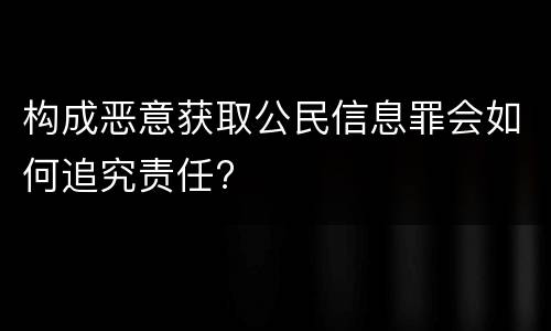构成恶意获取公民信息罪会如何追究责任?
